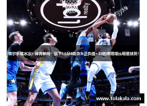 普尔手感冰凉！体育新闻：砍下16分6助攻&正负值+20的表现堪比明星球员！